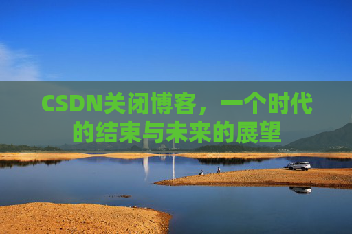 CSDN关闭博客，一个时代的结束与未来的展望